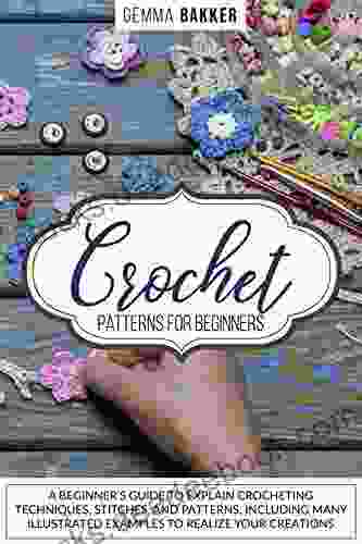 CROCHET PATTERNS FOR BEGINNERS: A BEGINNER S GUIDE TO EXPLAIN CROCHETING TECHNIQUES STITCHES AND PATTERNS INCLUDING MANY ILLUSTRATED EXAMPLES TO REALIZE YOUR CREATIONS